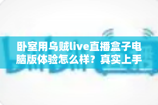 卧室用乌贼live直播盒子电脑版体验怎么样?真实上手感受与卧室观影全攻略 卧室用乌贼live直播盒子电脑版体验怎么样?真实上手感受与卧室观影全攻略