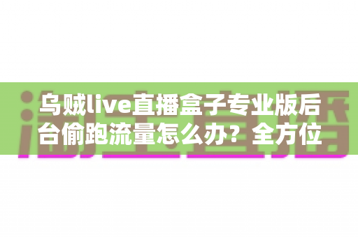 乌贼live直播盒子专业版后台偷跑流量怎么办?全方位排查与解决指南助你告别流量焦虑 乌贼live直播盒子专业版后台偷跑流量怎么办?全方位排查与解决指南助你告别流量焦虑