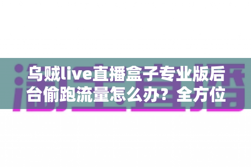 乌贼live直播盒子专业版后台偷跑流量怎么办？全方位排查与解决指南助你告别流量焦虑