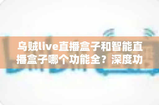 乌贼live直播盒子和智能直播盒子哪个功能全？深度功能对比与选购指南一文读懂