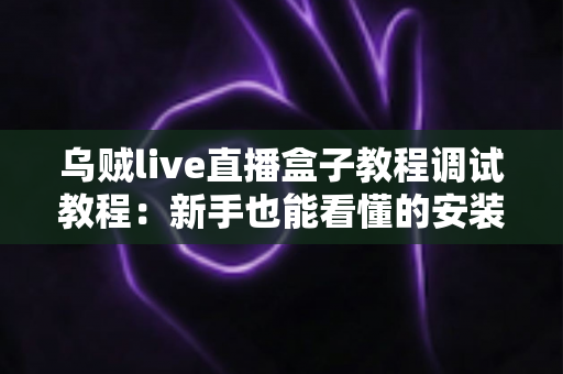 乌贼live直播盒子教程调试教程：新手也能看懂的安装配置与故障排查全攻略