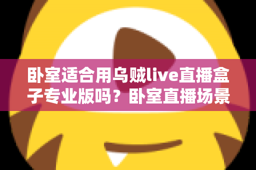 卧室适合用乌贼live直播盒子专业版吗？卧室直播场景深度解析与实用指南