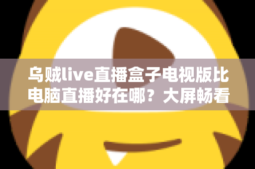 乌贼live直播盒子电视版比电脑直播好在哪？大屏畅看直播的全新体验指南