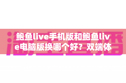 鲍鱼live手机版和鲍鱼live电脑版换哪个好?双端体验全面对比与实用选择指南 鲍鱼live手机版和鲍鱼live电脑版换哪个好?双端体验全面对比与实用选择指南