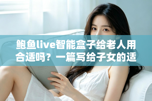 鲍鱼live智能盒子给老人用合适吗？一篇写给子女的适老化选购与使用全指南