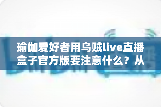 瑜伽爱好者用乌贼live直播盒子官方版要注意什么?从入门到进阶的完整避坑指南 瑜伽爱好者用乌贼live直播盒子官方版要注意什么?从入门到进阶的完整避坑指南
