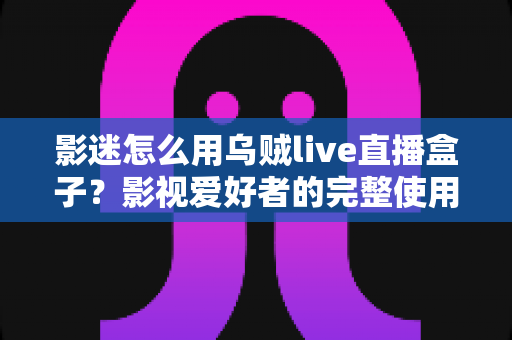 影迷怎么用乌贼live直播盒子？影视爱好者的完整使用指南与实用技巧