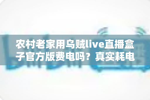 农村老家用乌贼live直播盒子官方版费电吗？真实耗电分析与超实用省电攻略大公开
