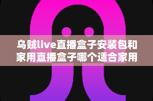 乌贼live直播盒子安装包和家用直播盒子哪个适合家用？一份让你不踩坑的深度选购指南