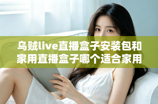乌贼live直播盒子安装包和家用直播盒子哪个适合家用？一份让你不踩坑的深度选购指南