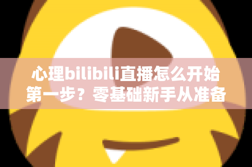 心理bilibili直播怎么开始第一步?零基础新手从准备到开播的完整实战指南 心理bilibili直播怎么开始第一步?零基础新手从准备到开播的完整实战指南