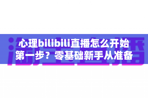心理bilibili直播怎么开始第一步?零基础新手从准备到开播的完整实战指南 心理bilibili直播怎么开始第一步?零基础新手从准备到开播的完整实战指南