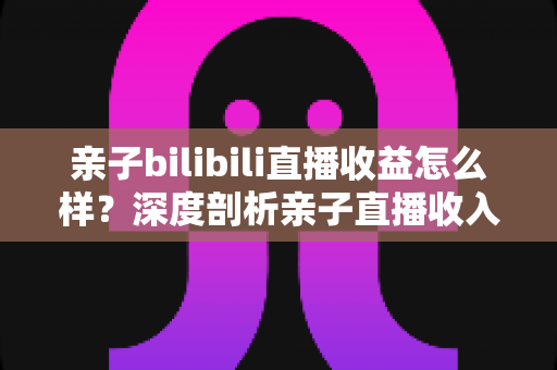 亲子bilibili直播收益怎么样?深度剖析亲子直播收入来源、真实水平与变现技巧 亲子bilibili直播收益怎么样?深度剖析亲子直播收入来源、真实水平与变现技巧