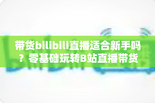 带货bilibili直播适合新手吗?零基础玩转B站直播带货的完整指南与实战建议 带货bilibili直播适合新手吗?零基础玩转B站直播带货的完整指南与实战建议