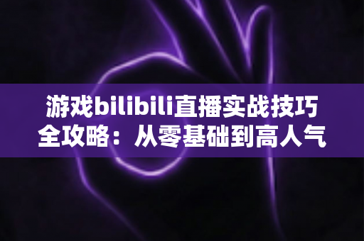 游戏bilibili直播实战技巧全攻略：从零基础到高人气主播的完整进阶指南