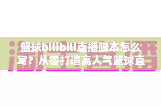 篮球bilibili直播脚本怎么写？从零打造高人气篮球直播间的完整实战攻略