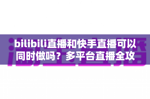 bilibili直播和快手直播可以同时做吗？多平台直播全攻略，助你轻松扩大影响力