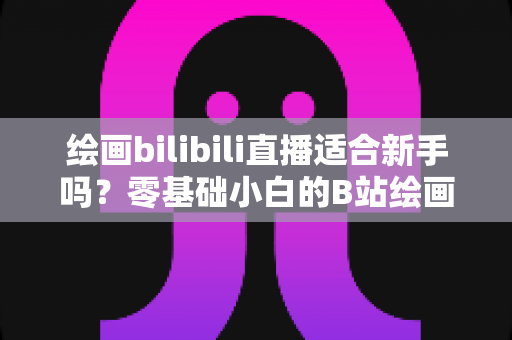 绘画bilibili直播适合新手吗？零基础小白的B站绘画直播学习全指南