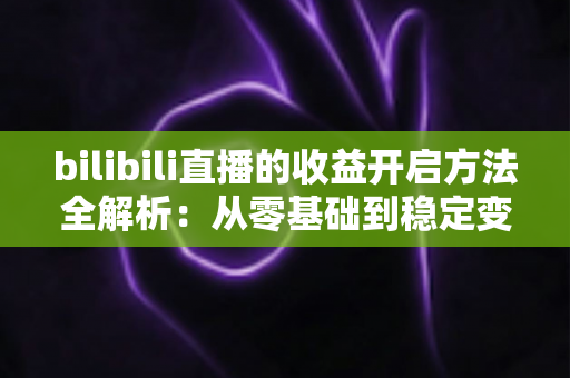 bilibili直播的收益开启方法全解析:从零基础到稳定变现的完整指南 bilibili直播的收益开启方法全解析:从零基础到稳定变现的完整指南