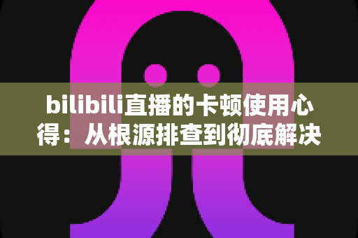 bilibili直播的卡顿使用心得：从根源排查到彻底解决的实战指南