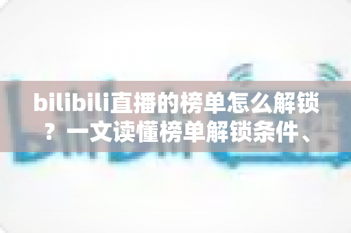 bilibili直播的榜单怎么解锁？一文读懂榜单解锁条件、上榜方法与排名提升技巧