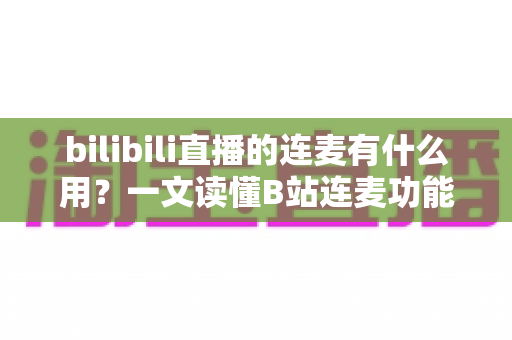 bilibili直播的连麦有什么用？一文读懂B站连麦功能的价值、玩法与涨粉技巧