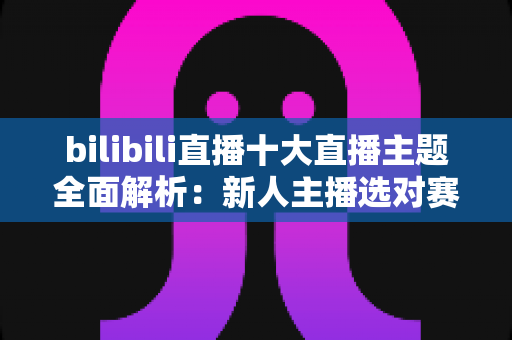 bilibili直播十大直播主题全面解析：新人主播选对赛道快速涨粉的实战指南