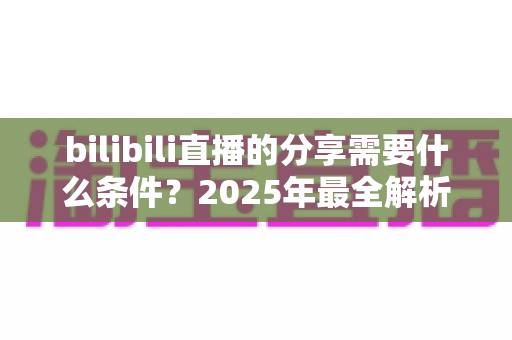 bilibili直播的分享需要什么条件？2025年最全解析：分享规则、操作步骤与常见问题一站式指南