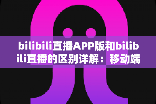 bilibili直播APP版和bilibili直播的区别详解:移动端与网页端全维度对比指南 bilibili直播APP版和bilibili直播的区别详解:移动端与网页端全维度对比指南