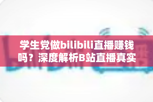 学生党做bilibili直播赚钱吗？深度解析B站直播真实收益、门槛与新手实操指南