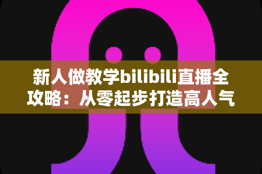 新人做教学bilibili直播全攻略：从零起步打造高人气知识直播间的实用指南