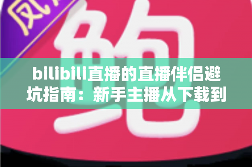 bilibili直播的直播伴侣避坑指南：新手主播从下载到开播的全程防坑手册