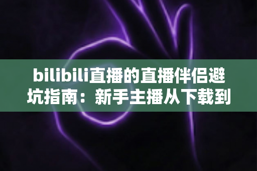 bilibili直播的直播伴侣避坑指南：新手主播从下载到开播的全程防坑手册