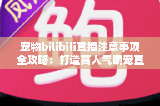 宠物bilibili直播注意事项全攻略：打造高人气萌宠直播间的必备指南