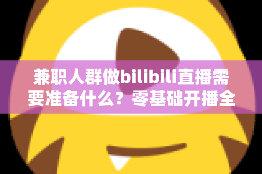 兼职人群做bilibili直播需要准备什么?零基础开播全攻略,从设备到心态一站式讲透 兼职人群做bilibili直播需要准备什么?零基础开播全攻略,从设备到心态一站式讲透
