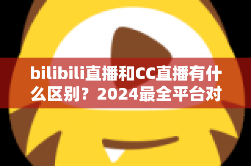 bilibili直播和CC直播有什么区别？2024最全平台对比解析，帮你选对直播平台