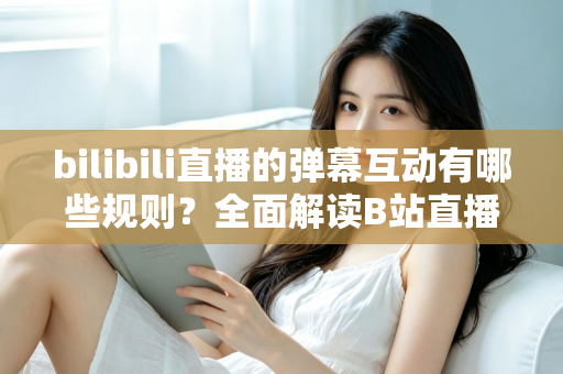bilibili直播的弹幕互动有哪些规则？全面解读B站直播间弹幕礼仪、禁忌与玩法指南