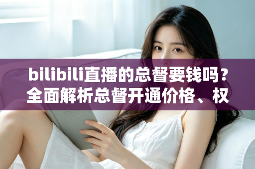 bilibili直播的总督要钱吗?全面解析总督开通价格、权限与性价比 bilibili直播的总督要钱吗?全面解析总督开通价格、权限与性价比