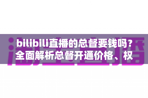 bilibili直播的总督要钱吗?全面解析总督开通价格、权限与性价比 bilibili直播的总督要钱吗?全面解析总督开通价格、权限与性价比