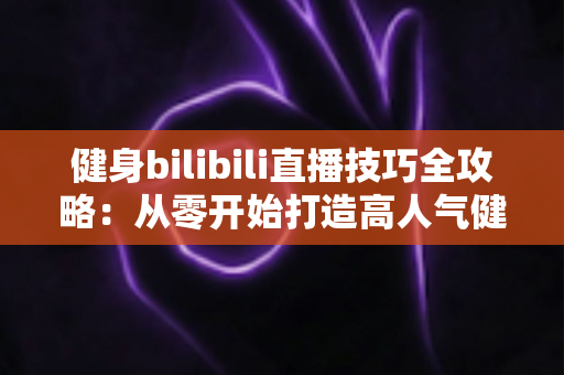 健身bilibili直播技巧全攻略：从零开始打造高人气健身直播间的实战指南