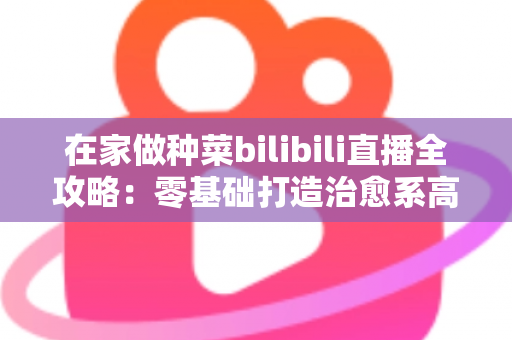 在家做种菜bilibili直播全攻略：零基础打造治愈系高人气“阳台农场”直播间