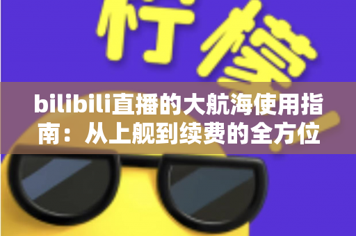 bilibili直播的大航海使用指南：从上舰到续费的全方位攻略与特权详解