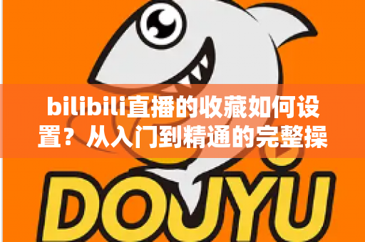 bilibili直播的收藏如何设置?从入门到精通的完整操作指南 bilibili直播的收藏如何设置?从入门到精通的完整操作指南