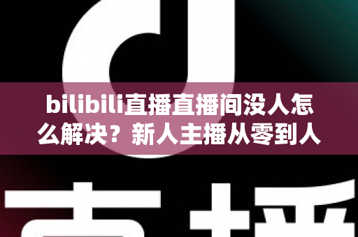bilibili直播直播间没人怎么解决？新人主播从零到人气爆棚的实战运营指南