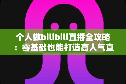 个人做bilibili直播全攻略：零基础也能打造高人气直播间的实战指南