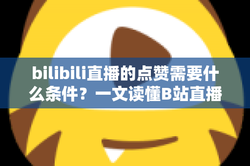 bilibili直播的点赞需要什么条件?一文读懂B站直播点赞规则、方法与互动技巧 bilibili直播的点赞需要什么条件?一文读懂B站直播点赞规则、方法与互动技巧