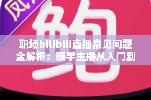 职场bilibili直播常见问题全解析:新手主播从入门到精通的避坑涨粉实战指南 职场bilibili直播常见问题全解析:新手主播从入门到精通的避坑涨粉实战指南