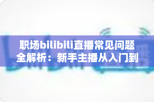 职场bilibili直播常见问题全解析:新手主播从入门到精通的避坑涨粉实战指南 职场bilibili直播常见问题全解析:新手主播从入门到精通的避坑涨粉实战指南