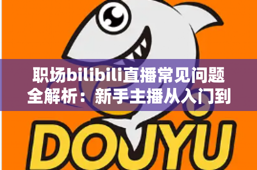 职场bilibili直播常见问题全解析：新手主播从入门到精通的避坑涨粉实战指南