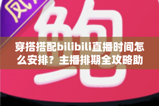穿搭搭配bilibili直播时间怎么安排？主播排期全攻略助你流量翻倍